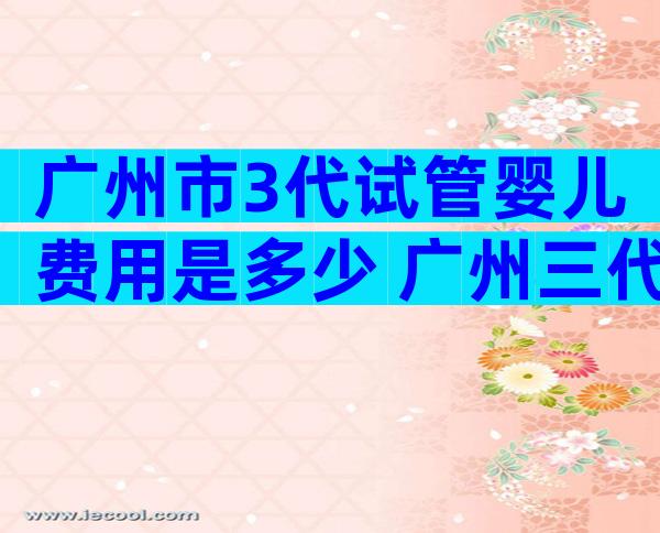 广州市3代试管婴儿费用是多少 广州三代试管婴儿比较好不用排队的